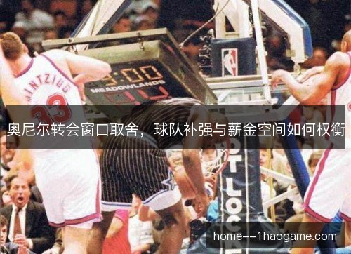 奥尼尔转会窗口取舍，球队补强与薪金空间如何权衡